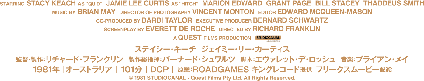 
          監督・製作：リチャード・フランクリン
          製作総指揮：バーナード・シュワルツ　脚本：エヴァレット・デ・ロッシュ　音楽：ブライアン・メイ
          出演：ステイシー・キーチ、ジェイミー・リー・カーティス、マリオン・エドワード
          グラント・ペイジ、タデウス・スミス、スティーヴン・ミリカンプ、アラン・ホップグッド
          ジョン・マーフィ、ビル・ステイシー、ロバート・トンプソン、エド・ターリー
          アンジェリカ・ラ・ボゼッタ、キラー(犬)
          1981年｜オーストラリア｜101分｜原題：ROADGAMES
          